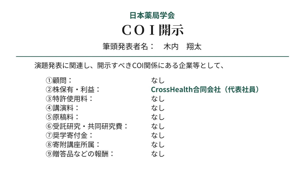 日本薬局学会　ＣＯＩ開示　筆頭発表者名：　木内　翔太　演題発表に関連し、開示すべきCOI関係にある企業等として、　①顧問：　なし　②株保有・利益：　CrossHealth合同会社（代表社員）　③特許使用料：　なし　④講演料：　なし　⑤原稿料：　なし　⑥受託研究・共同研究費：　なし　⑦奨学寄付金：　なし　⑧寄附講座所属：　なし　⑨贈答品などの報酬：　なし
