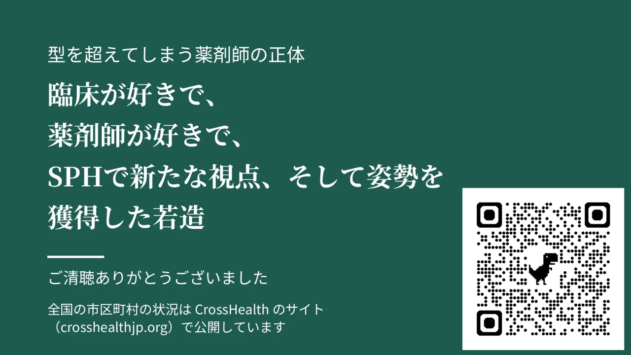型を超えてしまう薬剤師の正体　臨床が好きで、　薬剤師が好きで、　SPHで新たな視点、そして姿勢を　獲得した若造　ご清聴ありがとうございました　全国の市区町村の状況は CrossHealth のサイト　（crosshealthjp.org）で公開しています　QR コード（https://www.crosshealthjp.org/）